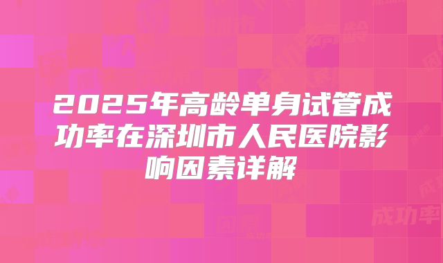 2025年高龄单身试管成功率在深圳市人民医院影响因素详解