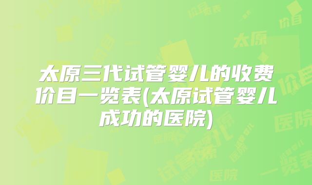太原三代试管婴儿的收费价目一览表(太原试管婴儿成功的医院)