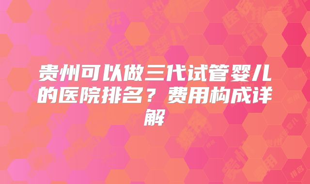 贵州可以做三代试管婴儿的医院排名？费用构成详解