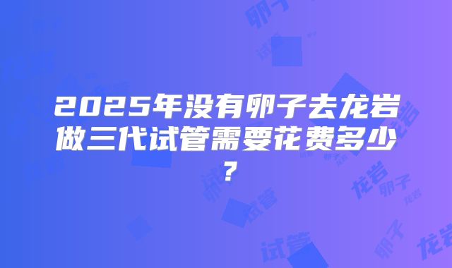 2025年没有卵子去龙岩做三代试管需要花费多少？