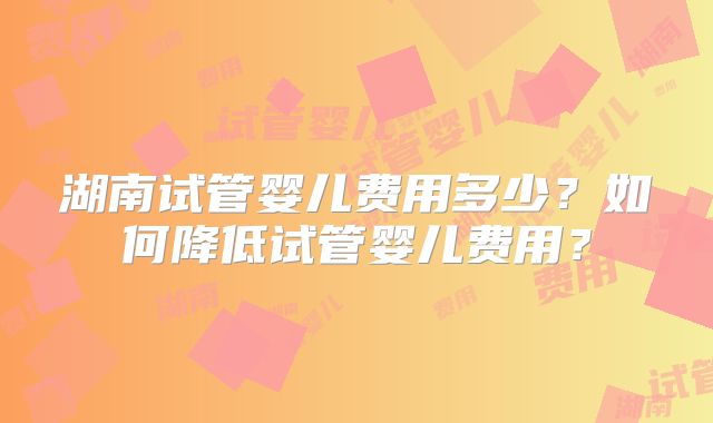 湖南试管婴儿费用多少?如何降低试管婴儿费用?