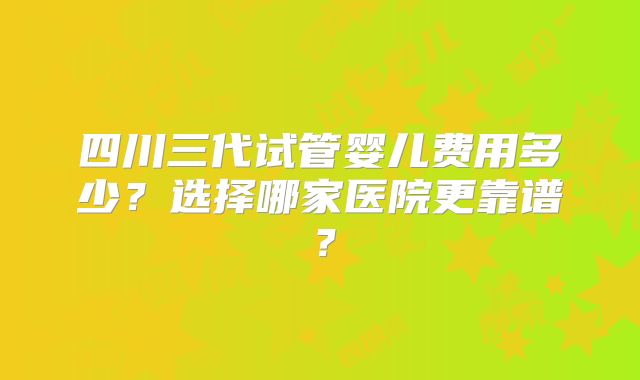 四川三代试管婴儿费用多少?选择哪家医院更靠谱?