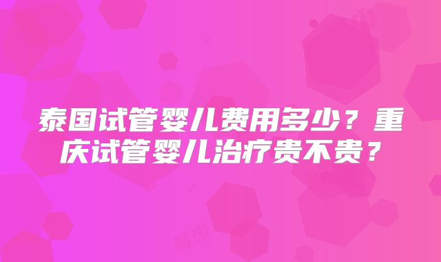 泰国试管婴儿费用多少?重庆试管婴儿治疗贵不贵?