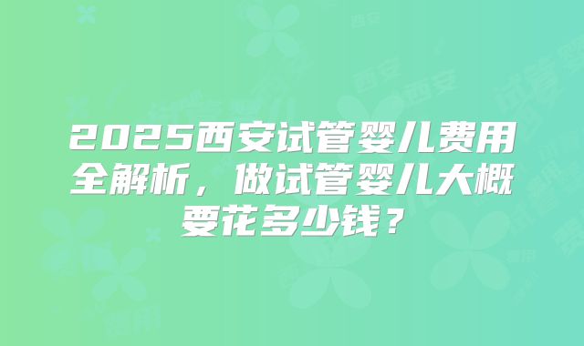 2025西安试管婴儿费用全解析，做试管婴儿大概要花多少钱？