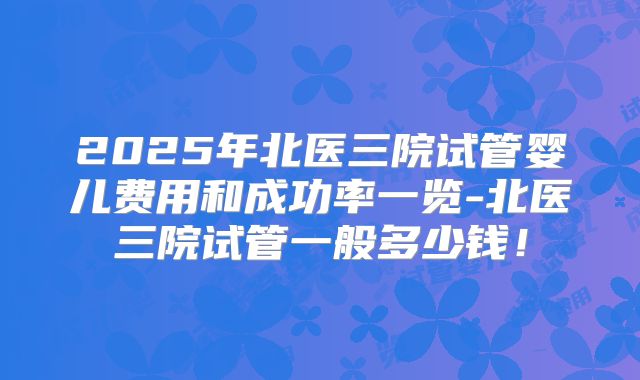 2025年北医三院试管婴儿费用和成功率一览-北医三院试管一般多少钱!