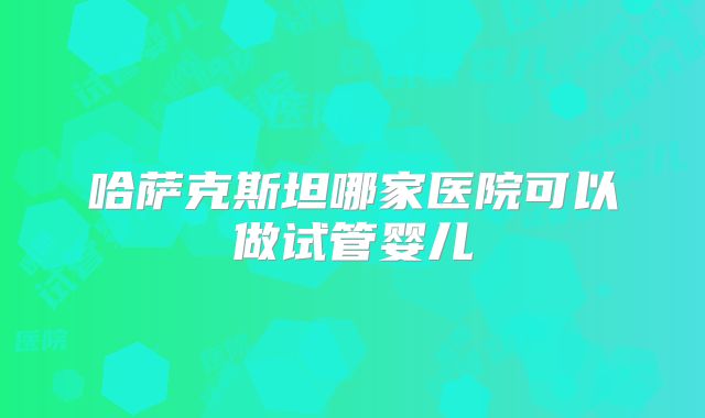 哈萨克斯坦哪家医院可以做试管婴儿