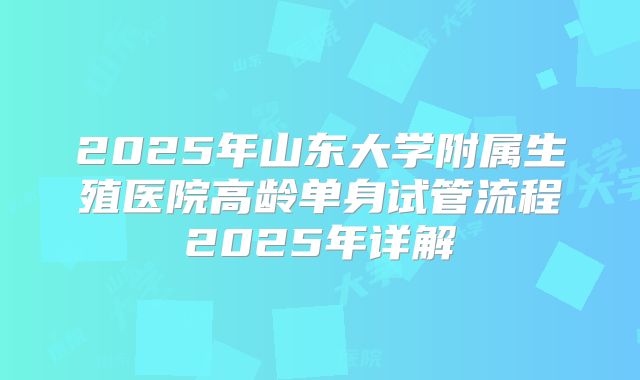 2025年山东大学附属生殖医院高龄单身试管流程2025年详解