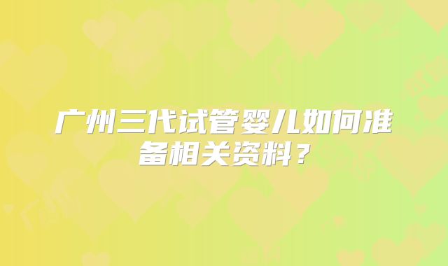 广州三代试管婴儿如何准备相关资料?