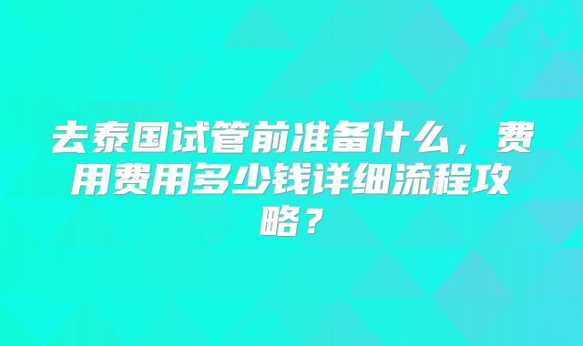 去泰国试管前准备什么,费用费用多少钱详细流程攻略?