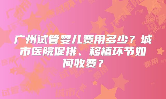 广州试管婴儿费用多少？城市医院促排、移植环节如何收费？
