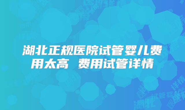 湖北正规医院试管婴儿费用太高 费用试管详情