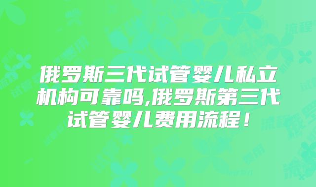 俄罗斯三代试管婴儿私立机构可靠吗,俄罗斯第三代试管婴儿费用流程！