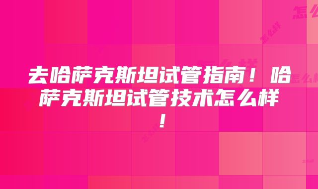 去哈萨克斯坦试管指南！哈萨克斯坦试管技术怎么样！