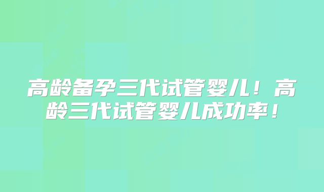 高龄备孕三代试管婴儿！高龄三代试管婴儿成功率！