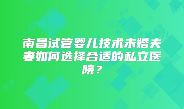 南昌试管婴儿技术未婚夫妻如何选择合适的私立医院?