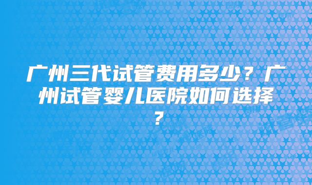 广州三代试管费用多少?广州试管婴儿医院如何选择?