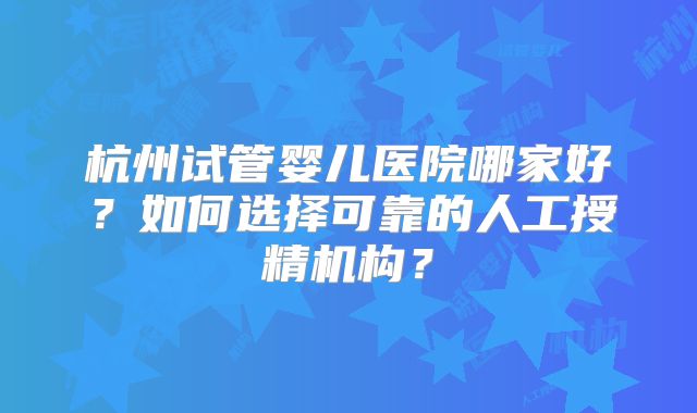 杭州试管婴儿医院哪家好?如何选择可靠的人工授精机构?