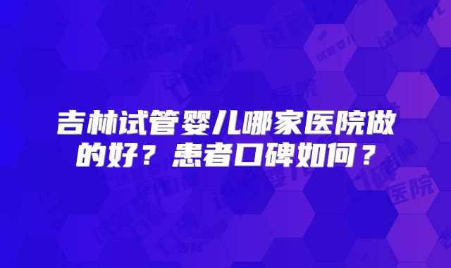 吉林试管婴儿哪家医院做的好?患者口碑如何?