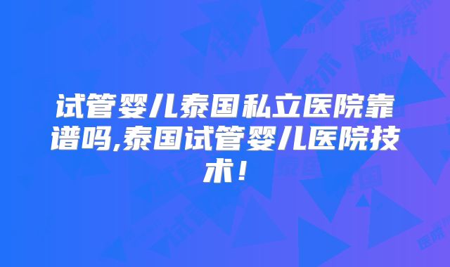 试管婴儿泰国私立医院靠谱吗,泰国试管婴儿医院技术！