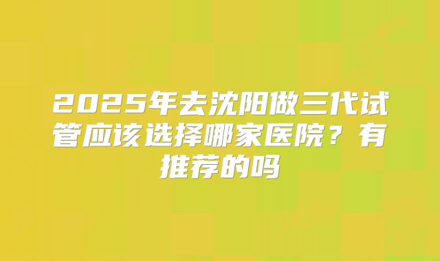 2025年去沈阳做三代试管应该选择哪家医院?有推荐的吗