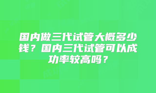 国内做三代试管大概多少钱？国内三代试管可以成功率较高吗？
