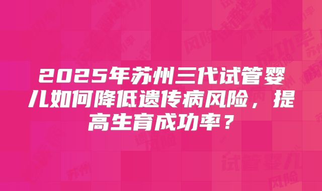 2025年苏州三代试管婴儿如何降低遗传病风险,提高生育成功率?