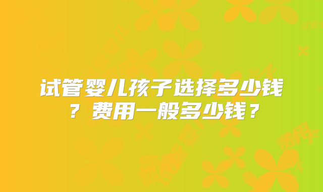 试管婴儿孩子选择多少钱？费用一般多少钱？