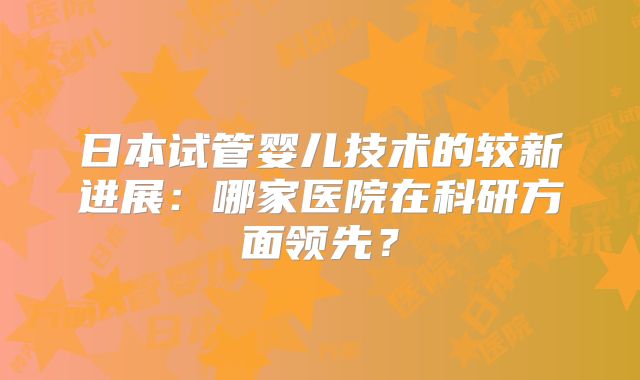 日本试管婴儿技术的较新进展:哪家医院在科研方面领先?