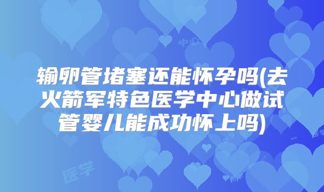 输卵管堵塞还能怀孕吗(去火箭军特色医学中心做试管婴儿能成功怀上吗)