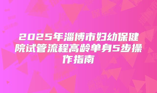 2025年淄博市妇幼保健院试管流程高龄单身5步操作指南