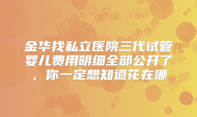 金华找私立医院三代试管婴儿费用明细全部公开了,你一定想知道花在哪