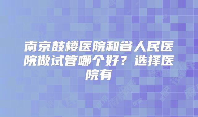 南京鼓楼医院和省人民医院做试管哪个好？选择医院有