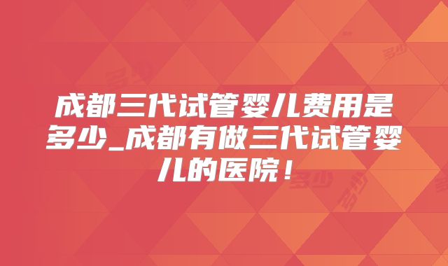 成都三代试管婴儿费用是多少_成都有做三代试管婴儿的医院!