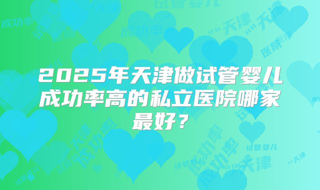 2025年天津做试管婴儿成功率高的私立医院哪家最好？