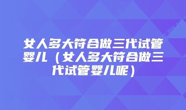女人多大符合做三代试管婴儿（女人多大符合做三代试管婴儿呢）
