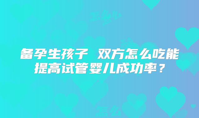 备孕生孩子 双方怎么吃能提高试管婴儿成功率?