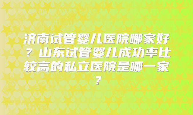 济南试管婴儿医院哪家好?山东试管婴儿成功率比较高的私立医院是哪一家?