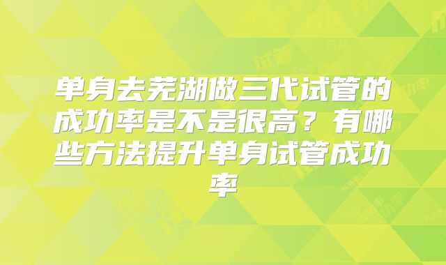 单身去芜湖做三代试管的成功率是不是很高？有哪些方法提升单身试管成功率