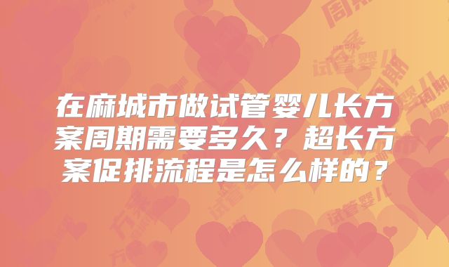 在麻城市做试管婴儿长方案周期需要多久？超长方案促排流程是怎么样的？