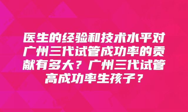 医生的经验和技术水平对广州三代试管成功率的贡献有多大?广州三代试管高成功率生孩子?