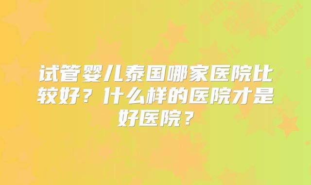 试管婴儿泰国哪家医院比较好？什么样的医院才是好医院？