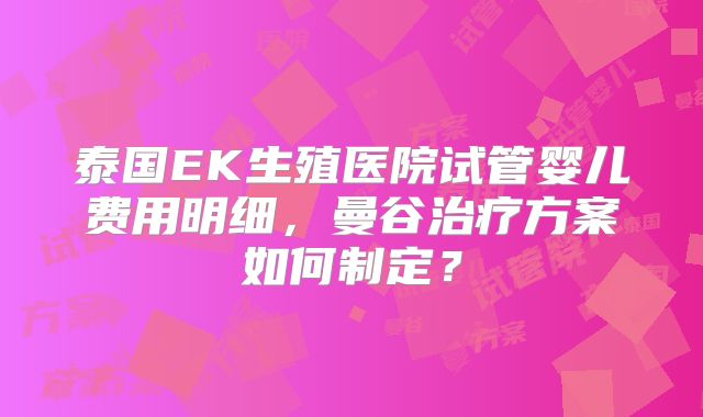 泰国EK生殖医院试管婴儿费用明细,曼谷治疗方案如何制定?