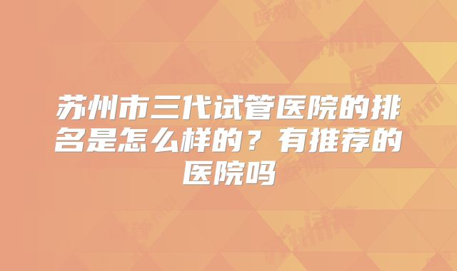 苏州市三代试管医院的排名是怎么样的?有推荐的医院吗
