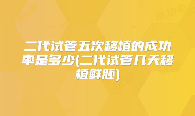 二代试管五次移植的成功率是多少(二代试管几天移植鲜胚)