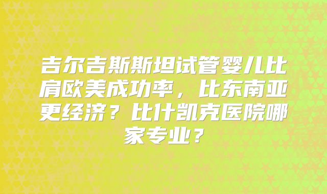 吉尔吉斯斯坦试管婴儿比肩欧美成功率，比东南亚更经济？比什凯克医院哪家专业？