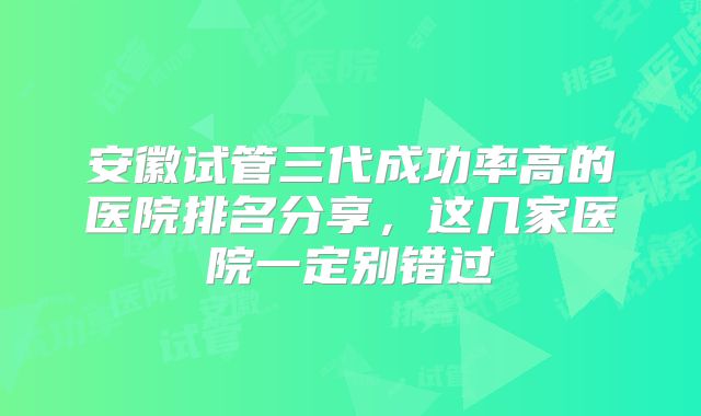 安徽试管三代成功率高的医院排名分享,这几家医院一定别错过