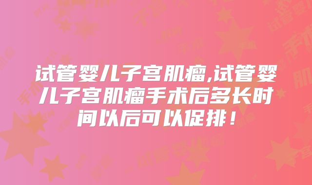 试管婴儿子宫肌瘤,试管婴儿子宫肌瘤手术后多长时间以后可以促排!
