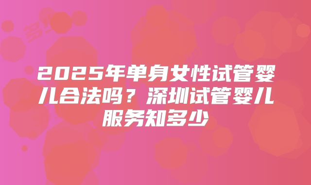 2025年单身女性试管婴儿合法吗？深圳试管婴儿服务知多少