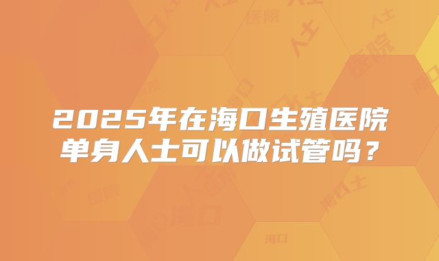 2025年在海口生殖医院单身人士可以做试管吗?