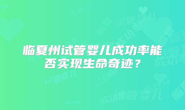 临夏州试管婴儿成功率能否实现生命奇迹？